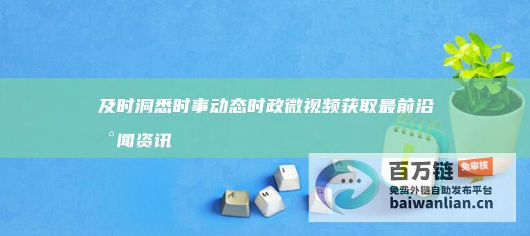 及时洞悉时事动态 时政微视频 获取最前沿新闻资讯 (及时洞悉时事的意思)