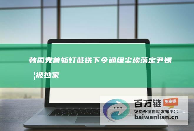 韩国党首斩钉截铁下令通缉 尘埃落定 尹锡悦被抄家 (韩国新党首)