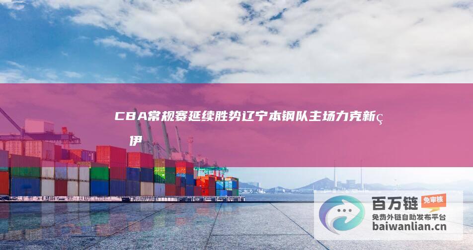 CBA常规赛 延续胜势 辽宁本钢队主场力克新疆伊力特队 (cba常规赛一共打多少轮)